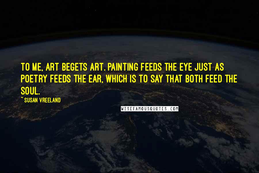 Susan Vreeland Quotes: To me, art begets art. Painting feeds the eye just as poetry feeds the ear, which is to say that both feed the soul.