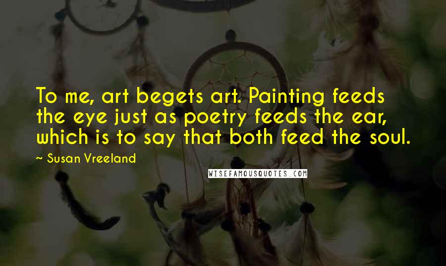 Susan Vreeland Quotes: To me, art begets art. Painting feeds the eye just as poetry feeds the ear, which is to say that both feed the soul.