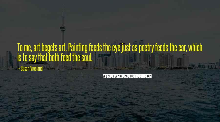 Susan Vreeland Quotes: To me, art begets art. Painting feeds the eye just as poetry feeds the ear, which is to say that both feed the soul.