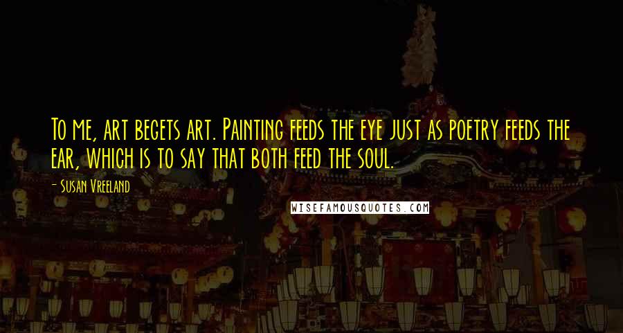 Susan Vreeland Quotes: To me, art begets art. Painting feeds the eye just as poetry feeds the ear, which is to say that both feed the soul.