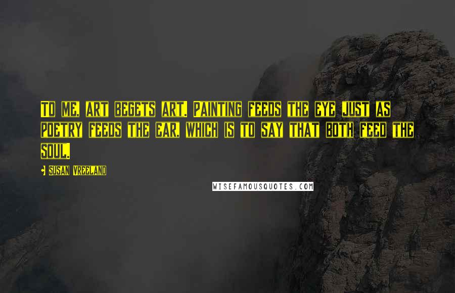 Susan Vreeland Quotes: To me, art begets art. Painting feeds the eye just as poetry feeds the ear, which is to say that both feed the soul.