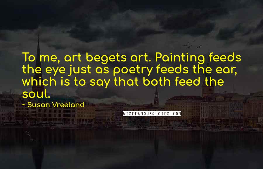 Susan Vreeland Quotes: To me, art begets art. Painting feeds the eye just as poetry feeds the ear, which is to say that both feed the soul.