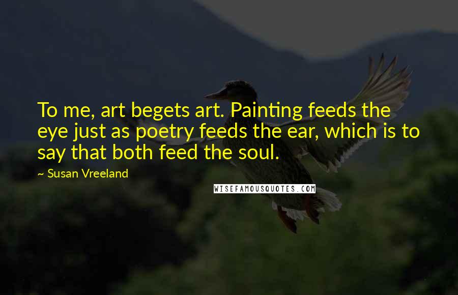 Susan Vreeland Quotes: To me, art begets art. Painting feeds the eye just as poetry feeds the ear, which is to say that both feed the soul.