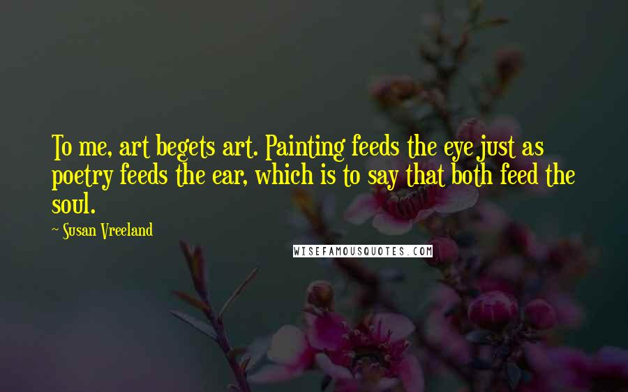 Susan Vreeland Quotes: To me, art begets art. Painting feeds the eye just as poetry feeds the ear, which is to say that both feed the soul.