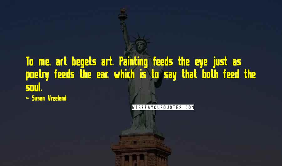 Susan Vreeland Quotes: To me, art begets art. Painting feeds the eye just as poetry feeds the ear, which is to say that both feed the soul.