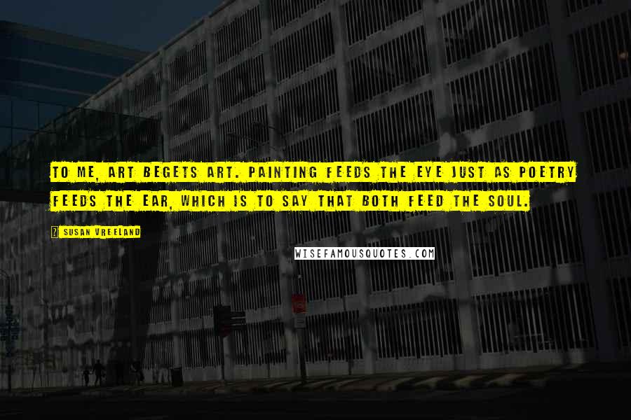 Susan Vreeland Quotes: To me, art begets art. Painting feeds the eye just as poetry feeds the ear, which is to say that both feed the soul.