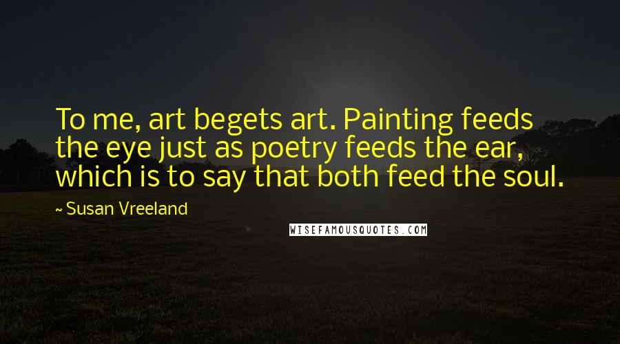 Susan Vreeland Quotes: To me, art begets art. Painting feeds the eye just as poetry feeds the ear, which is to say that both feed the soul.