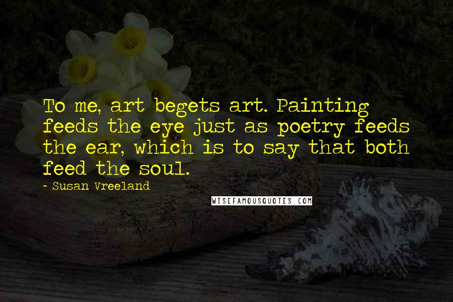 Susan Vreeland Quotes: To me, art begets art. Painting feeds the eye just as poetry feeds the ear, which is to say that both feed the soul.