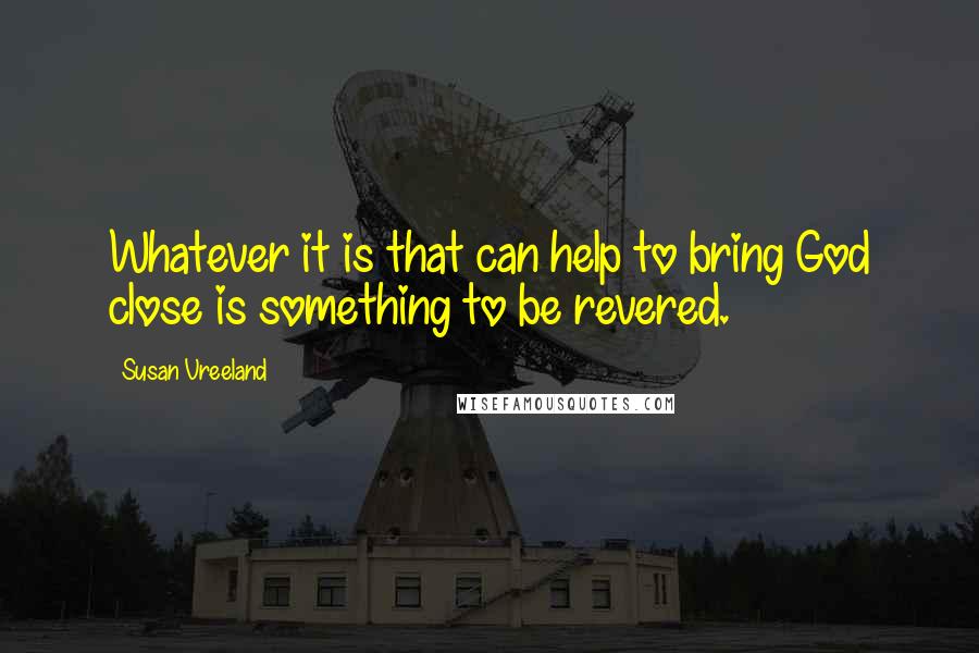 Susan Vreeland Quotes: Whatever it is that can help to bring God close is something to be revered.