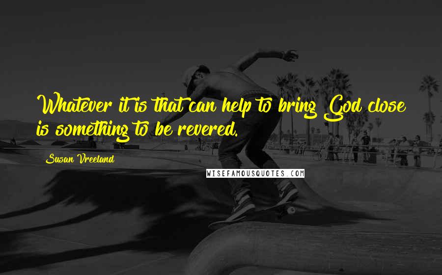 Susan Vreeland Quotes: Whatever it is that can help to bring God close is something to be revered.