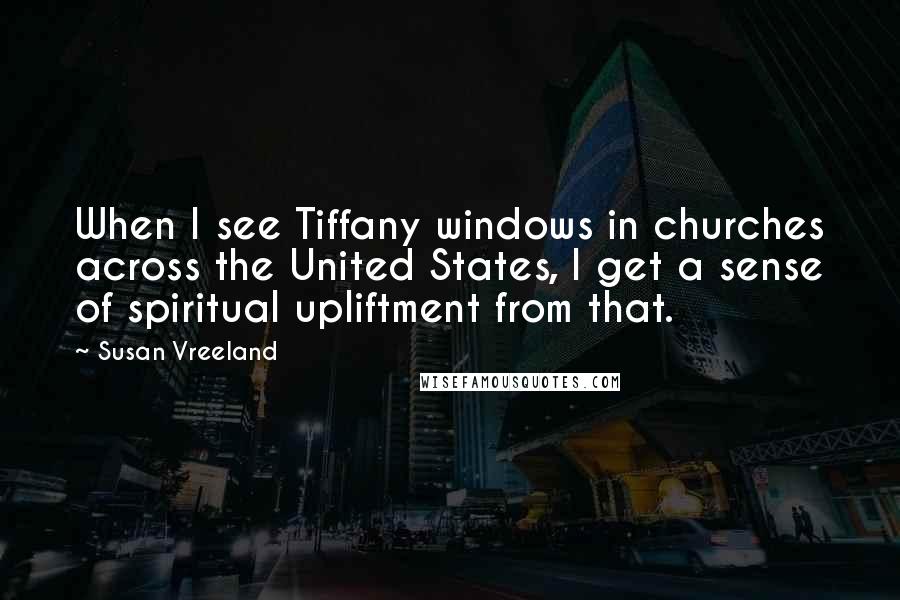 Susan Vreeland Quotes: When I see Tiffany windows in churches across the United States, I get a sense of spiritual upliftment from that.