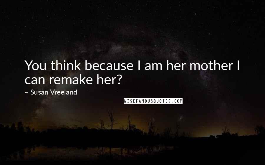 Susan Vreeland Quotes: You think because I am her mother I can remake her?