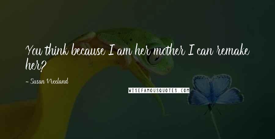 Susan Vreeland Quotes: You think because I am her mother I can remake her?