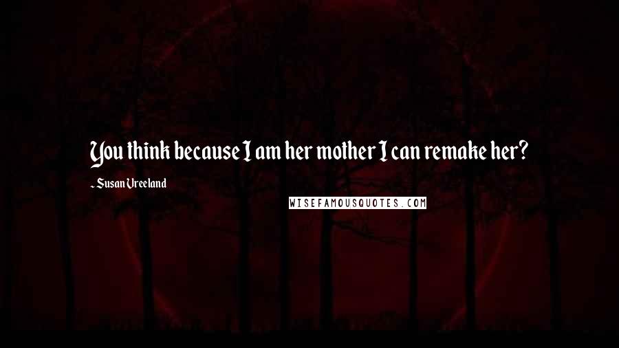 Susan Vreeland Quotes: You think because I am her mother I can remake her?