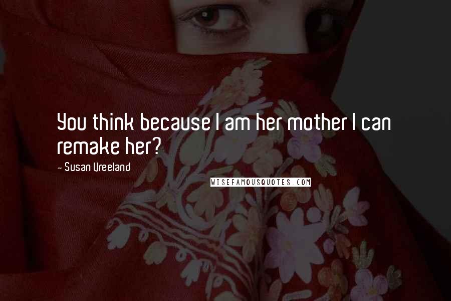 Susan Vreeland Quotes: You think because I am her mother I can remake her?