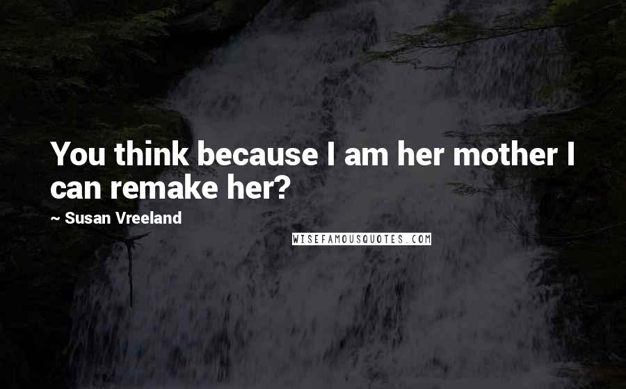Susan Vreeland Quotes: You think because I am her mother I can remake her?