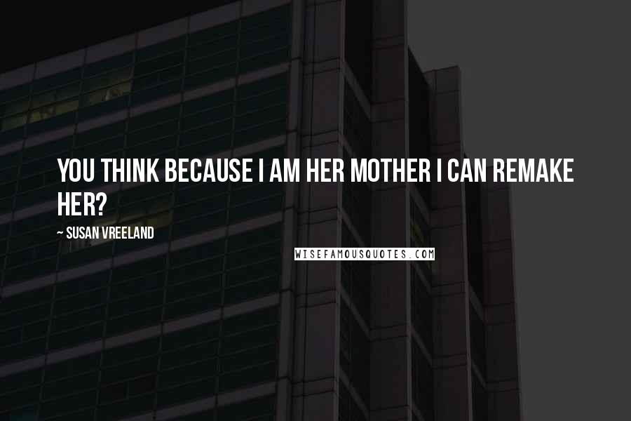 Susan Vreeland Quotes: You think because I am her mother I can remake her?