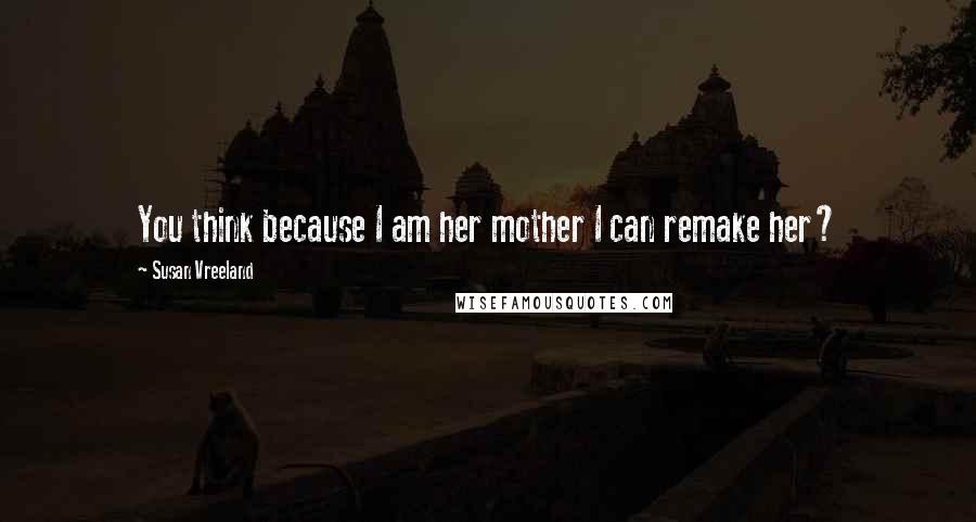 Susan Vreeland Quotes: You think because I am her mother I can remake her?