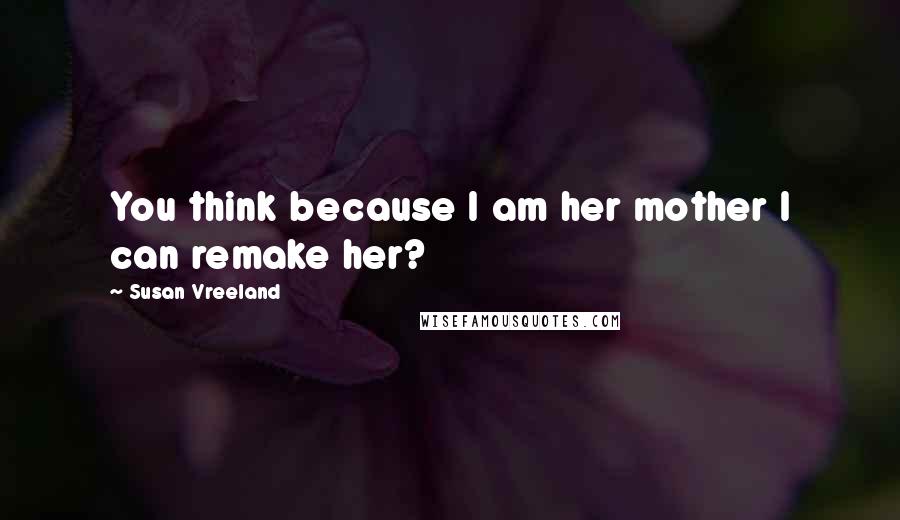 Susan Vreeland Quotes: You think because I am her mother I can remake her?