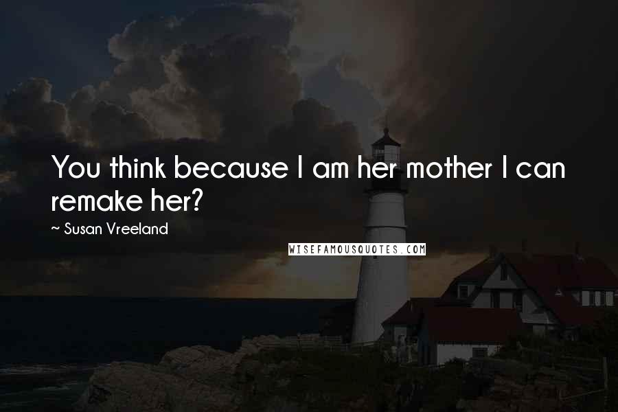 Susan Vreeland Quotes: You think because I am her mother I can remake her?