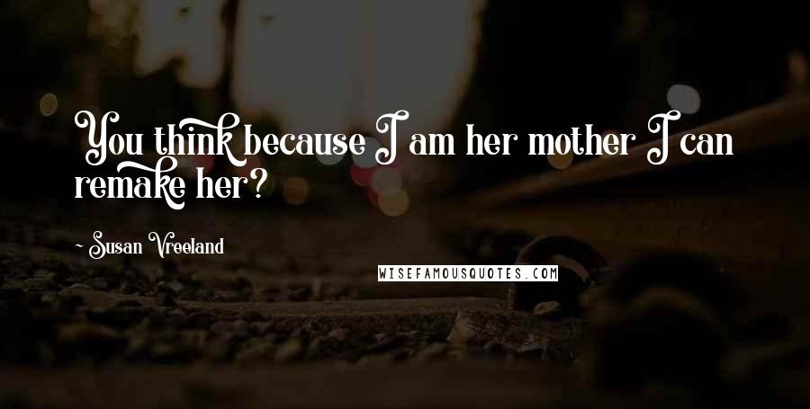 Susan Vreeland Quotes: You think because I am her mother I can remake her?