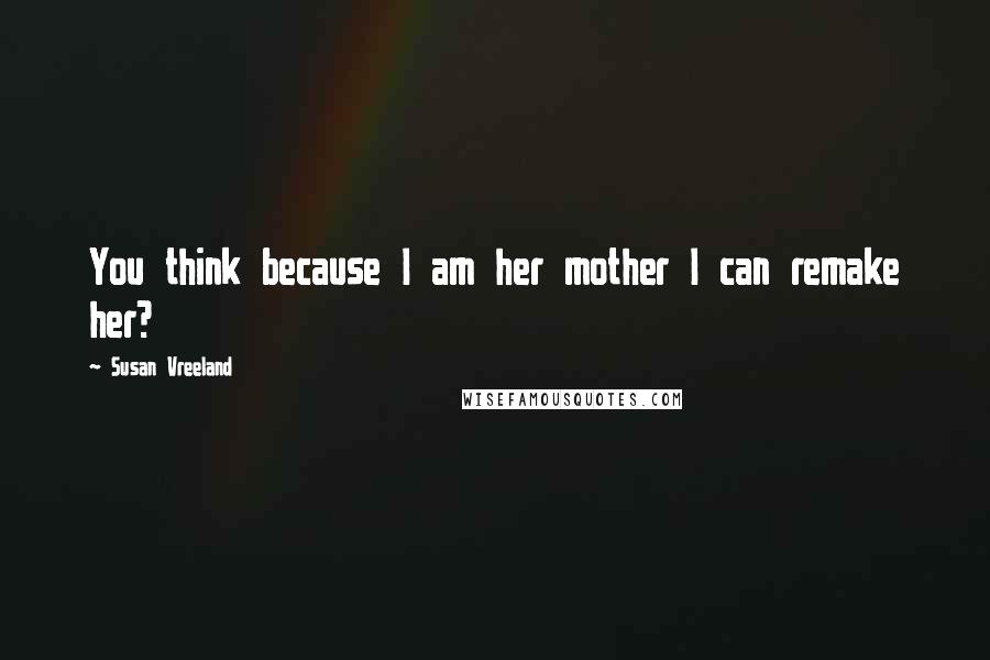 Susan Vreeland Quotes: You think because I am her mother I can remake her?