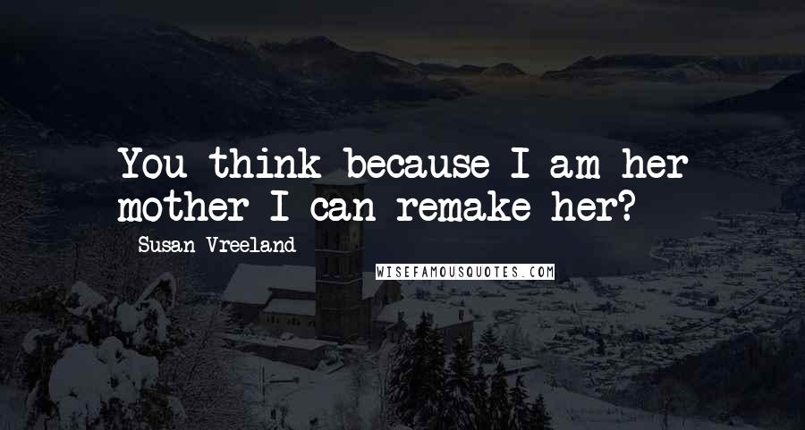 Susan Vreeland Quotes: You think because I am her mother I can remake her?