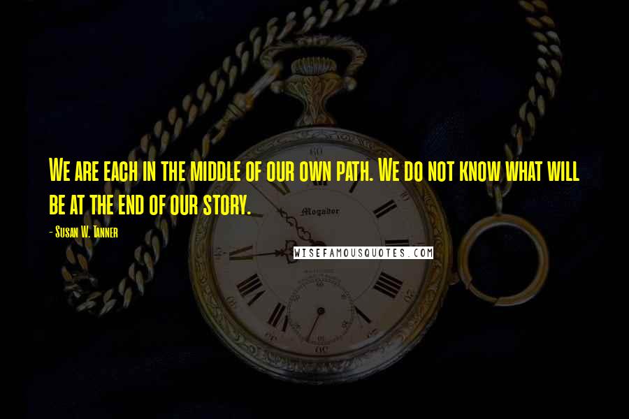 Susan W. Tanner Quotes: We are each in the middle of our own path. We do not know what will be at the end of our story.