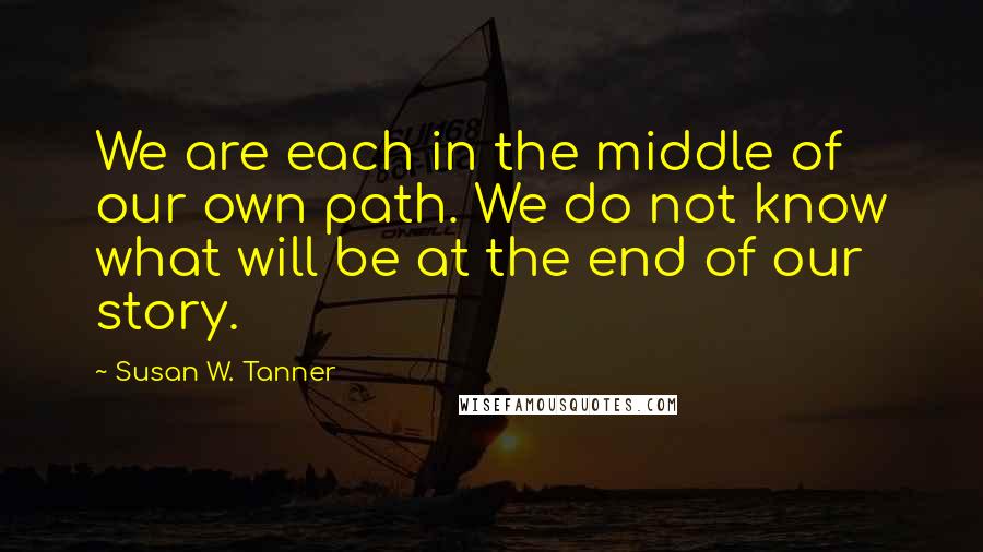 Susan W. Tanner Quotes: We are each in the middle of our own path. We do not know what will be at the end of our story.