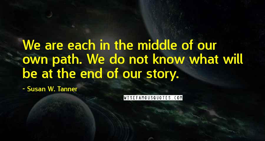 Susan W. Tanner Quotes: We are each in the middle of our own path. We do not know what will be at the end of our story.
