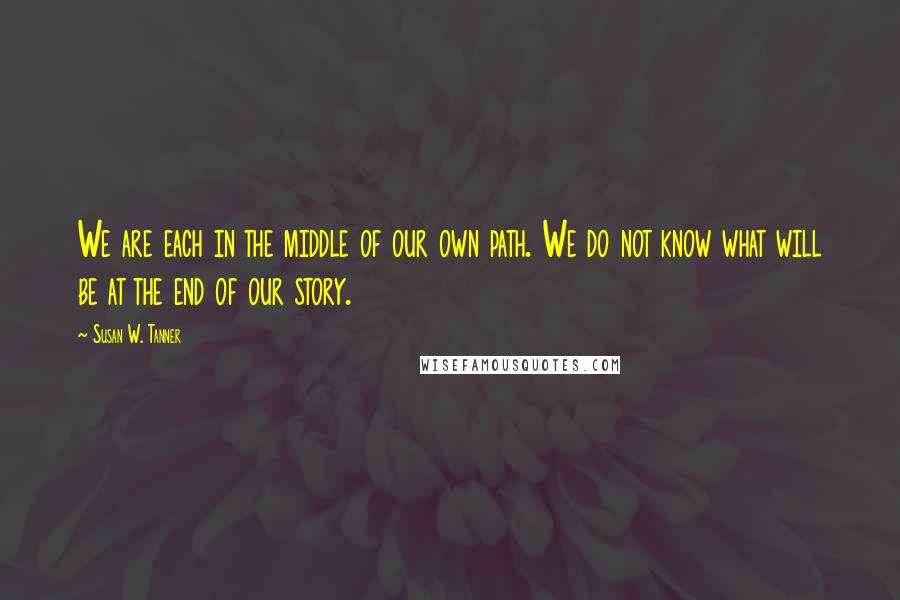 Susan W. Tanner Quotes: We are each in the middle of our own path. We do not know what will be at the end of our story.