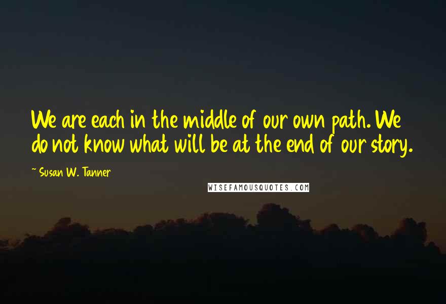 Susan W. Tanner Quotes: We are each in the middle of our own path. We do not know what will be at the end of our story.