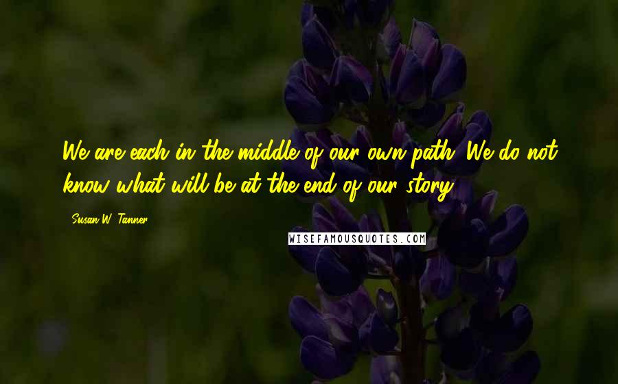 Susan W. Tanner Quotes: We are each in the middle of our own path. We do not know what will be at the end of our story.