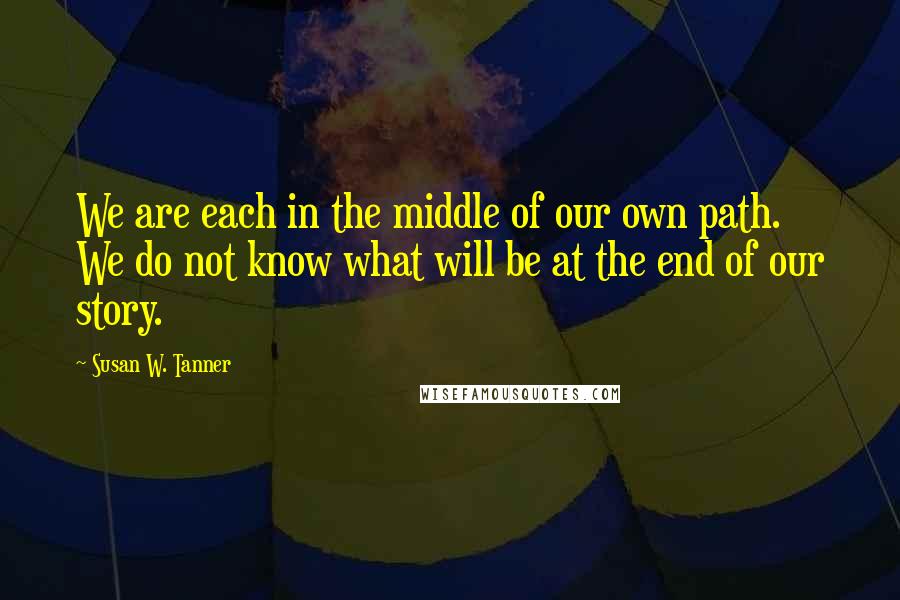 Susan W. Tanner Quotes: We are each in the middle of our own path. We do not know what will be at the end of our story.