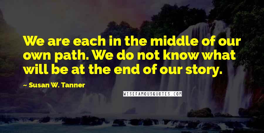 Susan W. Tanner Quotes: We are each in the middle of our own path. We do not know what will be at the end of our story.