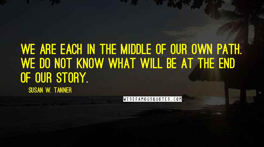 Susan W. Tanner Quotes: We are each in the middle of our own path. We do not know what will be at the end of our story.