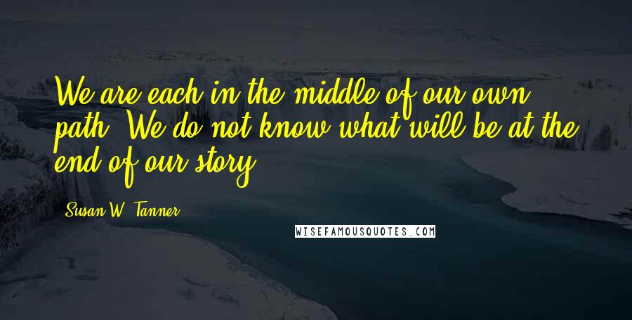 Susan W. Tanner Quotes: We are each in the middle of our own path. We do not know what will be at the end of our story.