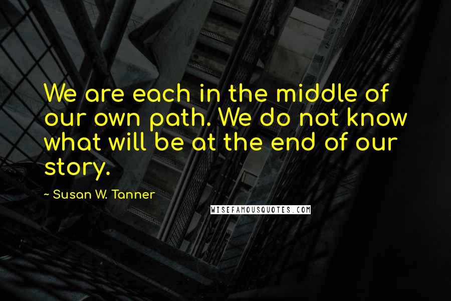 Susan W. Tanner Quotes: We are each in the middle of our own path. We do not know what will be at the end of our story.