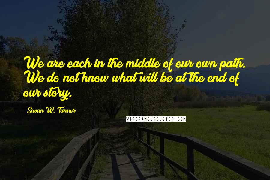 Susan W. Tanner Quotes: We are each in the middle of our own path. We do not know what will be at the end of our story.