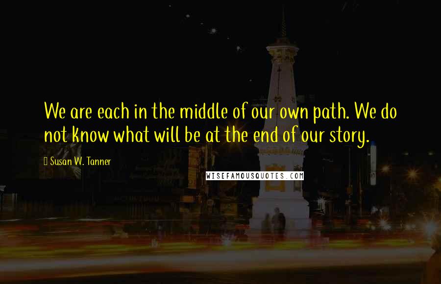 Susan W. Tanner Quotes: We are each in the middle of our own path. We do not know what will be at the end of our story.