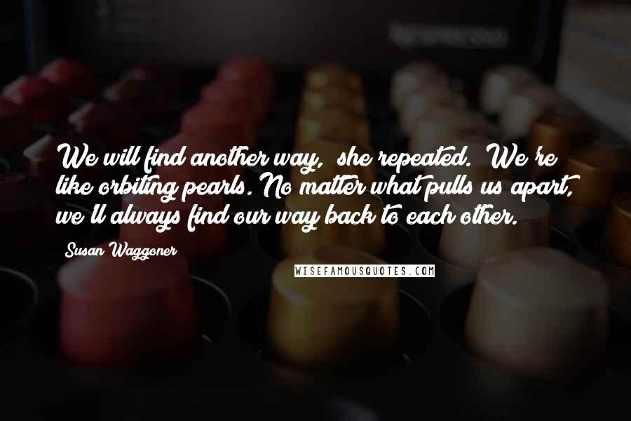 Susan Waggoner Quotes: We will find another way," she repeated. "We're like orbiting pearls. No matter what pulls us apart, we'll always find our way back to each other.