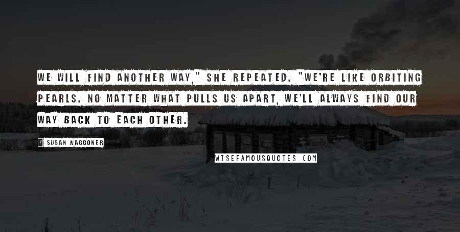 Susan Waggoner Quotes: We will find another way," she repeated. "We're like orbiting pearls. No matter what pulls us apart, we'll always find our way back to each other.