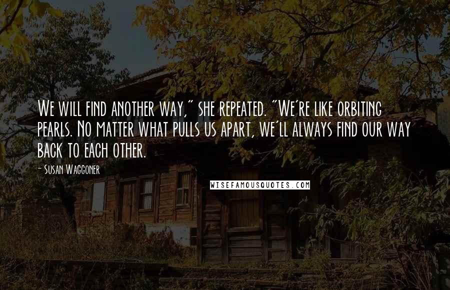 Susan Waggoner Quotes: We will find another way," she repeated. "We're like orbiting pearls. No matter what pulls us apart, we'll always find our way back to each other.