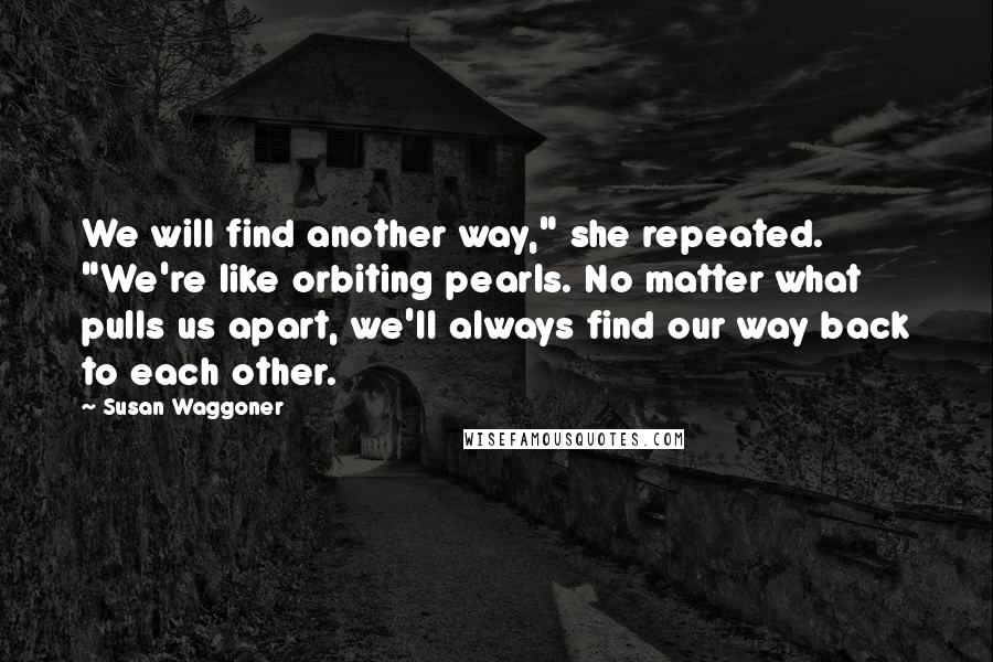 Susan Waggoner Quotes: We will find another way," she repeated. "We're like orbiting pearls. No matter what pulls us apart, we'll always find our way back to each other.