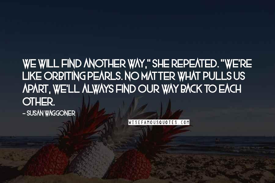 Susan Waggoner Quotes: We will find another way," she repeated. "We're like orbiting pearls. No matter what pulls us apart, we'll always find our way back to each other.