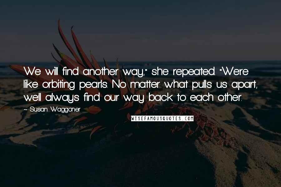 Susan Waggoner Quotes: We will find another way," she repeated. "We're like orbiting pearls. No matter what pulls us apart, we'll always find our way back to each other.