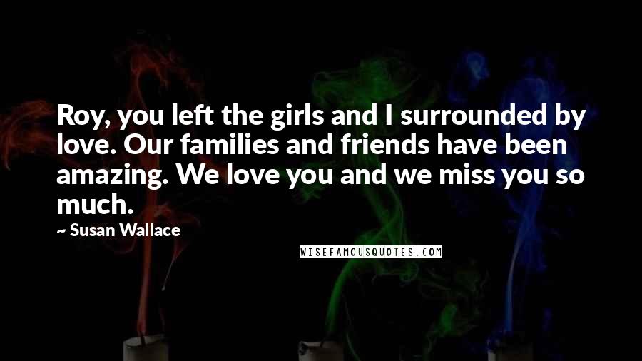 Susan Wallace Quotes: Roy, you left the girls and I surrounded by love. Our families and friends have been amazing. We love you and we miss you so much.