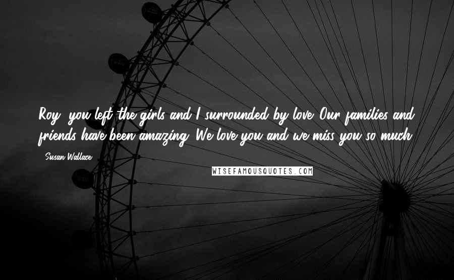 Susan Wallace Quotes: Roy, you left the girls and I surrounded by love. Our families and friends have been amazing. We love you and we miss you so much.