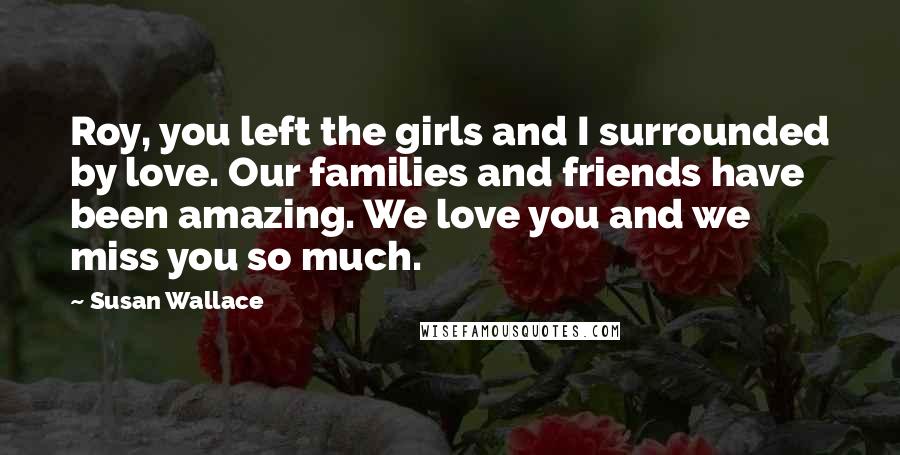 Susan Wallace Quotes: Roy, you left the girls and I surrounded by love. Our families and friends have been amazing. We love you and we miss you so much.