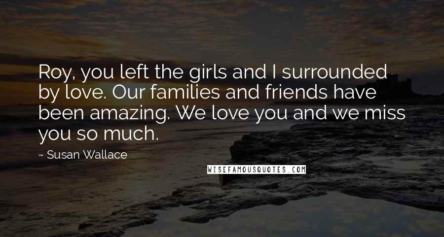 Susan Wallace Quotes: Roy, you left the girls and I surrounded by love. Our families and friends have been amazing. We love you and we miss you so much.